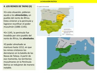 LA EVOLUCIÓN POLÍTICA
4. LOS REINOS DE TAIFAS (II)
•En esta situación, pidieron
ayuda a los almorávides, un
pueblo del norte de África.
Estos vinieron a la península y
lograron reunificar el poder
musulmán (1086-1145).
•En 1145, la península fue
invadida por otro pueblo del
norte de África, los almohades.
•El poder almohade se
mantuvo hasta 1212, en que
los reinos cristianos los
derrotaron en la batalla de las
Navas de Tolosa. A partir de
ese momento, los territorios
musulmanes en la Península
ibérica se redujeron de manera
notable.
 