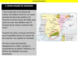 LA EVOLUCIÓN POLÍTICA
5. REINO NAZARÍ DE GRANADA
• Tras la derrota en las Navas de
Tolosa, Al-Andalus entró en un nuevo
periodo de desunión política. Se
formaron nuevos reinos de taifas, que
cada vez eran más débiles ante el
empuje de los reinos cristianos del
norte.
•A partir de 1232, el escaso territorio
que le quedaba estuvo en manos de
los nazaríes, con capital en Granada.
•El reino nazarí de Granada
desapareció en 1492, cuando lo
conquistaron los Reyes Católicos y su
último rey, Boabdil, tuvo que
marcharse.
 