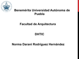 Benemérita Universidad Autónoma de
Puebla
Facultad de Arquitectura
DHTIC
Norma Darani Rodríguez Hernández
 