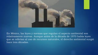 En México, las leyes y normas que regulan el aspecto ambiental son
relativamente nuevas. Aunque antes de la década de 1970 había leyes
que se referían al uso de recursos naturales, el derecho ambiental surgió
hace tres décadas.
 