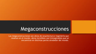 Megaconstrucciones
Las megaconstrucciones son obras de arquitectura e ingeniería que
resaltan en el mundo, obras increíbles casi inimaginables que se
encuentran en distintas partes alrededor del mundo.
 