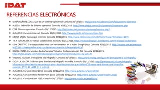  MASADELANTE.COM. ¿Qué es un Sistema Operativo? Consulta 30/12/2015. http://www.masadelante.com/faqs/sistema-operativo
 ALECSA. Definición de Sistema operativo. Consulta 30/12/2015. http://www.alegsa.com.ar/Dic/sistema%20operativo.php
 CCM. Sistema operativo. Consulta 30/12/2015. http://es.kioskea.net/contents/systemes/sysintro.php3
 AULA CLIC. Curso de Internet. Consulta 30/12/2015. http://www.aulaclic.es/internet/index.htm
 LIBROS VIVOS. Navega por internet. Consulta 30/12/2015. http://www.librosvivos.net/smtc/homeTC.asp?TemaClave=1235
 TIC Y EDUCACIÓN. El trabajo Colaborativo. Consulta 30/12/2015. https://ticeducativas2013.wordpress.com/el-trabajo-colaborativo
 LION CREATIVE. El trabajo colaborativo con herramientas en la nube: Google Docs. Consulta 30/12/2015. http://scopeo.usal.es/enfoque-
bol-53-el-trabajo-colaborativo-con-herramientas-en-la-nube-google-docs/
 GOOGLE SITES. Curso sobre Redes Sociales Virtuales: Profesionales del 2.0. Consulta 30/12/2015.
https://sites.google.com/site/redessocialesvirtuales/home/introduccin-a-la-web-20
 VINCI DG. Guía del principiante a la infografía. Consulta 30/12/2015. http://www.vincidg.com/guia-del-principiante-a-la-infografia/
 ESCUELA 20.COM. 10 Pasos para diseñar una infografía increíble. Consulta 30/12/2015. http://www.escuela20.com/infografia-
informacion-investigacion-herramientas-para- docentes/articulos-y-actualidad/10-pasos-para-disenar-una-infografia-
increible_2539_42_4032_0_1_in.html
 AULA CLIC. Curso de Word 2010. Consulta 30/12/2015. http://www.aulaclic.es/word-2010/
 AULA CLIC. Curso de Word Power Point 2010. Consulta 30/12/2015. http://www.aulaclic.es/powerpoint-2010/
 AULA CLIC. Curso de Excel 2010. Consulta 30/12/2015. http://www.aulaclic.es/excel2010/
REFERENCIAS ELECTRÓNICAS
 