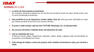 La sesión de clase empieza puntualmente.
Se considera inasistencia pasado los 30 minutos de iniciada la sesión de clase. Puede entrar, mas
no será considerada la asistencia.
Está prohibido el uso de dispositivos móviles, tablets, iPod, etc, salvo que sean solicitadas en clase
par realizar pruebas de escritorio de nuestros diseños.
El acceso a redes sociales, salas de chat, YOUTUBE, Messenger, etc, no está permitido.
No consumir alimentos ni bebidas dentro del laboratorio de clase.
Leer los materiales del curso.
El Manual Virtual, Sílabo, diapositivas, separatas, videos, blogs y páginas web recomendadas se
encuentran en la Plataforma Virtual.
Toda entrega de trabajo o avance de proyecto serán recibidos únicamente en clase y por docente a
cargo.
NORMAS DE CLASE
1.
2.
3.
4.
5.
6.
 