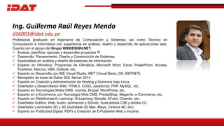Ing. Guillermo Raúl Reyes Mendo
d16001@idat.edu.pe
Profesional graduado en Ingeniería de Computación y Sistemas; así como Técnico en
Computación e Informática con experiencia en análisis, diseño y desarrollo de aplicaciones web.
Cuento con el apoyo del Grupo WSIDESIGN.NET.
 Evaluar, planificar, ejecutar y desarrollar proyectos TI
 Desarrollo, Planeamiento, Diseño y Construcción de Sistemas.
 Especialista en análisis y diseño de sistemas de información.
 Experto en Ofimática: Programas de Ofimática: Microsoft Word, Excel, PowerPoint, Access,
Publisher, Macros, VBA, Outlook, etc.
 Experto en Desarrollo con IDE Visual Studio .NET (Visual Basic, C#, ASP.NET)
 Manejador de base de Datos SQL Server 2014
 Experto en Creación y Administración de Hosting y Dominios bajo Linux.
 Diseñador y Desarrollador Web: HTML5, CSS3, JavaScript, PHP, MySQL, etc.
 Experto en Tecnologías Webs CMS: Joomla, Drupal, WordPress, etc.
 Experto en e-Commerce con Tecnología Web CMS: PrestaShop, Magento, e-Commerce, etc.
 Experto en Plataformas E-Learning / B-Learning: Moodle, ATutor, Chamilo, etc.
 Diseñador Gráfico, Web, Audio, Animación y Sonido: Suite Adobe CS6 y Adobe CC.
 Diseñador y Animador 2D y 3D (Autodesk 3D Max, Maya, Cinema 4D, etc).
 Experto en Publicidad Digital: PDFs y Creación de E-Publisher Web y encarte.
 