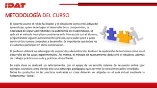 El docente asume el rol de facilitador y el estudiante como ente activo del
aprendizaje, quien debe lograr el desarrollo de su comprensión, la
necesidad de seguir aprendiendo y la autonomía en el aprendizaje. Se
aplicará el método heurístico consistente en la interacción con el alumno,
preguntándole algunos conocimientos previos, para poder poco a poco
construir los nuevos conceptos a desarrollar. Es importante que todos los
estudiantes participen en dicha construcción.
METODOLOGÍA DEL CURSO
El profesor utilizará las estrategias de exposición y demostración, tanto en la explicación de los temas como en el
desarrollo de los casos experimentales. Así mismo, el método de razonamiento deductivo e inductivo, además
de trabajos prácticos en aula y prácticas domiciliarias.
En cada clase se realizará un reforzamiento, con el apoyo de un sencillo sistema de respuesta online (por
ejemplo: socrative.com), siendo esta una estrategia pedagógica que permite la retroalimentación inmediata.
Todos los productos de las practicas realizadas en clase deberán ser alojadas en el aula virtual mediante la
herramienta “Tarea”.
 