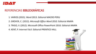 1. VARIOS (2015). Word 2013. Editorial MACRO PERU
2. GROVER, C. (2012). Microsoft Office Word 2010. Editorial ANAYA
3. TRIGO, V. (2012). Microsoft Office PowerPoint 2010. Editorial ANAYA
4. KENT, P. Internet Fácil. Editorial PRENTICE HALL
REFERENCIAS BIBLIOGRÁFICAS
 