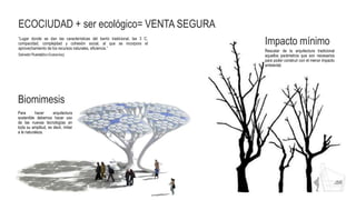 ECOCIUDAD + ser ecológico= VENTA SEGURA
“Lugar donde se dan las características del barrio tradicional, las 3 C,
compacidad, complejidad y cohesión social, al que se incorpora el
aprovechamiento de los recursos naturales, eficiencia.”
Salvador Rueda[libro Ecobarrios]
Para hacer arquitectura
sostenible debemos hacer uso
de las nuevas tecnologías en
toda su amplitud, es decir, imitar
a la naturaleza.
Biomimesis
Impacto mínimo
Rescatar de la arquitectura tradicional
aquellos parámetros que son necesarios
para poder construir con el menor impacto
ambiental.
 
