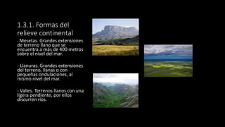1.3.1. Formas del
relieve continental
- Mesetas. Grandes extensiones
de terreno llano que se
encuentra a más de 400 metros
sobre el nivel del mar.
- Llanuras. Grandes extensiones
del terreno, llanas o con
pequeñas ondulaciones, al
mismo nivel del mar.
- Valles. Terrenos llanos con una
ligera pendiente, por ellos
discurren ríos.
 