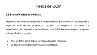 Pasos de GQM
2.3 Especificación de medidas.
Especificar las medidas necesarias a ser recolectadas para contestar las preguntas y
seguir la evolución del proceso y producto con respecto a las metas. La
especificación se hace de forma cuantitativa, para definir las métricas que nos ayuden
a desarrollar las preguntas.
● Aquí se define como deben ser respondidas las preguntas.
● Se pasa de un nivel cualitativo a uno cuantitativo.
 