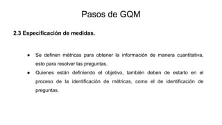 Pasos de GQM
2.3 Especificación de medidas.
● Se definen métricas para obtener la información de manera cuantitativa,
esto para resolver las preguntas.
● Quienes están definiendo el objetivo, también deben de estarlo en el
proceso de la identificación de métricas, como el de identificación de
preguntas.
 
