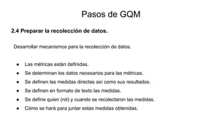 2.4 Preparar la recolección de datos.
Desarrollar mecanismos para la recolección de datos.
● Las métricas están definidas.
● Se determinan los datos necesarios para las métricas.
● Se definen las medidas directas así como sus resultados.
● Se definen en formato de texto las medidas.
● Se define quien (rol) y cuando se recolectaron las medidas.
● Cómo se hará para juntar estas medidas obtenidas.
Pasos de GQM
 