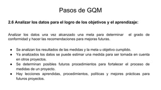 2.6 Analizar los datos para el logro de los objetivos y el aprendizaje:
Pasos de GQM
Analizar los datos una vez alcanzado una meta para determinar el grado de
conformidad y hacer las recomendaciones para mejoras futuras.
● Se analizan los resultados de las medidas y la meta u objetivo cumplido.
● Ya analizados los datos se puede estimar una medida para ser tomada en cuenta
en otros proyectos.
● Se determinan posibles futuros procedimientos para fortalecer el proceso de
medidas de un proyecto.
● Hay lecciones aprendidas, procedimientos, políticas y mejores prácticas para
futuros proyectos.
 
