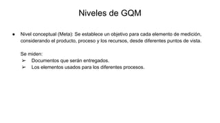 Niveles de GQM
● Nivel conceptual (Meta): Se establece un objetivo para cada elemento de medición,
considerando el producto, proceso y los recursos, desde diferentes puntos de vista.
Se miden:
➢ Documentos que serán entregados.
➢ Los elementos usados para los diferentes procesos.
 