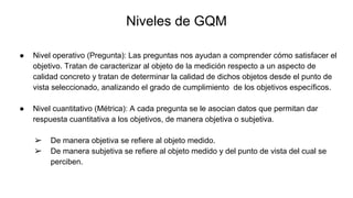 Niveles de GQM
● Nivel operativo (Pregunta): Las preguntas nos ayudan a comprender cómo satisfacer el
objetivo. Tratan de caracterizar al objeto de la medición respecto a un aspecto de
calidad concreto y tratan de determinar la calidad de dichos objetos desde el punto de
vista seleccionado, analizando el grado de cumplimiento de los objetivos específicos.
● Nivel cuantitativo (Métrica): A cada pregunta se le asocian datos que permitan dar
respuesta cuantitativa a los objetivos, de manera objetiva o subjetiva.
➢ De manera objetiva se refiere al objeto medido.
➢ De manera subjetiva se refiere al objeto medido y del punto de vista del cual se
perciben.
 