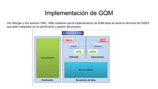 Implementación de GQM
Van Solinger y otro autores (1995, 1999) sostienen que la implementación de GQM debe de verse en términos de FASES
que están integradas con la planificación y gestión del proyecto.
 