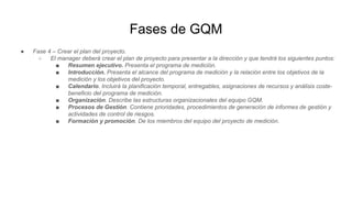 Fases de GQM
● Fase 4 – Crear el plan del proyecto.
○ El manager deberá crear el plan de proyecto para presentar a la dirección y que tendrá los siguientes puntos:
■ Resumen ejecutivo. Presenta el programa de medición.
■ Introducción. Presenta el alcance del programa de medición y la relación entre los objetivos de la
medición y los objetivos del proyecto.
■ Calendario. Incluirá la planificación temporal, entregables, asignaciones de recursos y análisis coste-
beneficio del programa de medición.
■ Organización. Describe las estructuras organizacionales del equipo GQM.
■ Procesos de Gestión. Contiene prioridades, procedimientos de generación de informes de gestión y
actividades de control de riesgos.
■ Formación y promoción. De los miembros del equipo del proyecto de medición.
 