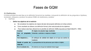 Fases de GQM
5.2 Definición.
La tarea principal de esta fase es la definición formal de las medidas, incluyendo la definición de las preguntas e hipótesis,
revisiones, chequeos y producir los planes GQM, de mediciones y análisis.
● SubFase
○ Definir los objetivos de la medición
■ Se consideran los objetivos de mejora del plan del proyecto definidos en la fase anterior.
■ Como resultado se obtiene una definición formal y bien estructurada de los objetivos.
■ Para realizar esta fase utilizaremos la plantilla de definición GQM propuesta por Basili (Basili R., 1994)
 