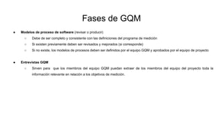 Fases de GQM
● Modelos de proceso de software (revisar o producir)
○ Debe de ser completo y consistente con las definiciones del programa de medición
○ Si existen previamente deben ser revisados y mejorados (si corresponde)
○ Si no existe, los modelos de procesos deben ser definidos por el equipo GQM y aprobados por el equipo de proyecto
● Entrevistas GQM
○ Sirven para que los miembros del equipo GQM puedan extraer de los miembros del equipo del proyecto toda la
información relevante en relación a los objetivos de medición.
 