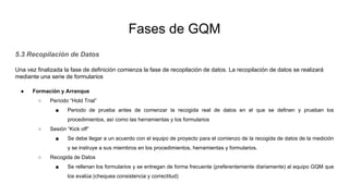 Fases de GQM
5.3 Recopilación de Datos
Una vez finalizada la fase de definición comienza la fase de recopilación de datos. La recopilación de datos se realizará
mediante una serie de formularios
● Formación y Arranque
○ Período “Hold Trial”
■ Periodo de prueba antes de comenzar la recogida real de datos en el que se definen y prueban los
procedimientos, así como las herramientas y los formularios
○ Sesión “Kick off”
■ Se debe llegar a un acuerdo con el equipo de proyecto para el comienzo de la recogida de datos de la medición
y se instruye a sus miembros en los procedimientos, herramientas y formularios.
○ Recogida de Datos
■ Se rellenan los formularios y se entregan de forma frecuente (preferentemente diariamente) al equipo GQM que
los evalúa (chequea consistencia y correctitud)
 