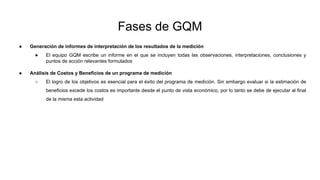 Fases de GQM
● Generación de informes de interpretación de los resultados de la medición
● El equipo GQM escribe un informe en el que se incluyen todas las observaciones, interpretaciones, conclusiones y
puntos de acción relevantes formulados
● Análisis de Costos y Beneficios de un programa de medición
○ El logro de los objetivos es esencial para el éxito del programa de medición. Sin embargo evaluar si la estimación de
beneficios excede los costos es importante desde el punto de vista económico, por lo tanto se debe de ejecutar al final
de la misma esta actividad
 