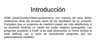 Introducción
GQM (Goal-Question-Metric)proporciona una manera útil para definir
mediciones tanto del proceso como de los resultados de un proyecto.
Considera que un programa de medición puede ser más satisfactorio si
es diseñado teniendo en mente las metas (objetivo perseguido). Las
preguntas ayudarán a medir si se está alcanzando en forma exitosa la
meta definida, por lo tanto se considerarán preguntas que son
potencialmente medibles.
 