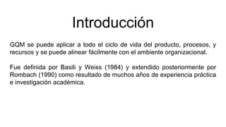 Introducción
GQM se puede aplicar a todo el ciclo de vida del producto, procesos, y
recursos y se puede alinear fácilmente con el ambiente organizacional.
Fue definida por Basili y Weiss (1984) y extendido posteriormente por
Rombach (1990) como resultado de muchos años de experiencia práctica
e investigación académica.
 