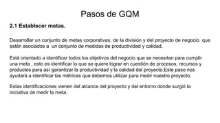 2.1 Establecer metas.
Desarrollar un conjunto de metas corporativas, de la división y del proyecto de negocio que
estén asociados a un conjunto de medidas de productividad y calidad.
Está orientado a identificar todos los objetivos del negocio que se necesitan para cumplir
una meta , esto es identificar lo que se quiere lograr en cuestión de procesos, recursos y
productos para así garantizar la productividad y la calidad del proyecto.Este paso nos
ayudará a identificar las métricas que debemos utilizar para medir nuestro proyecto.
Estas identificaciones vienen del alcance del proyecto y del entorno donde surgió la
iniciativa de medir la meta.
Pasos de GQM
 