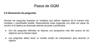 2.2 Generación de preguntas.
Generar las preguntas (basadas en modelos) que definen objetivos de la manera más
completa y cuantificable posible .Respondiendo estas preguntas uno debe ser capaz de
concluir si el objetivo es alcanzado además de poder cuantificarlos.
● Con las preguntas definidas se alcanza una perspectiva más alta acerca de los
objetivos que se desean lograr.
● Las preguntas deben tener un sentido amplio de interpretación para alcanzar el
objetivo.
Pasos de GQM
 