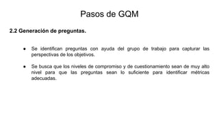 2.2 Generación de preguntas.
● Se identifican preguntas con ayuda del grupo de trabajo para capturar las
perspectivas de los objetivos.
● Se busca que los niveles de compromiso y de cuestionamiento sean de muy alto
nivel para que las preguntas sean lo suficiente para identificar métricas
adecuadas.
Pasos de GQM
 