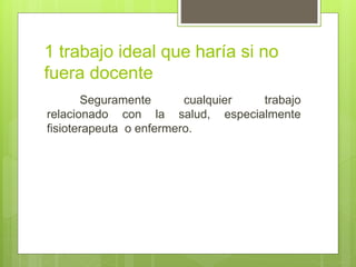 1 trabajo ideal que haría si no
fuera docente
Seguramente cualquier trabajo
relacionado con la salud, especialmente
fisioterapeuta o enfermero.
 