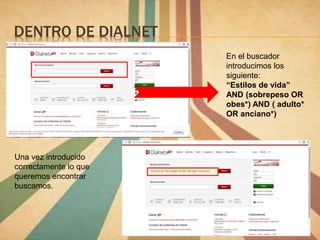 DENTRO DE DIALNET
En el buscador
introducimos los
siguiente:
“Estilos de vida”
AND (sobrepeso OR
obes*) AND ( adulto*
OR anciano*)
Una vez introducido
correctamente lo que
queremos encontrar
buscamos.
 