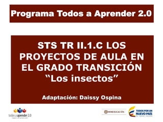 Programa Todos a Aprender 2.0
STS TR II.1.C LOS
PROYECTOS DE AULA EN
EL GRADO TRANSICIÓN
“Los insectos”
Adaptación: Daissy Ospina
 