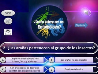 A B
C D
50/50
Siguiente
Las partes de su cuerpo son:
Cabeza, Tórax y abdomen
Son artrópodos, es decir que
cuentan con esqueleto externo
Las arañas no son insectos
Son invertebrados
2. ¿Las arañas pertenecen al grupo de los insectos?
 