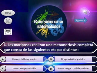 D
A B
C
50/50
Siguiente
Huevo, crisálida y adulto.
Huevo, oruga y crisálida
Oruga, crisálida y adulto.
Huevo, oruga, crisálida y adulto.
4. Las mariposas realizan una metamorfosis completa
que consta de las siguientes etapas distintas:
 