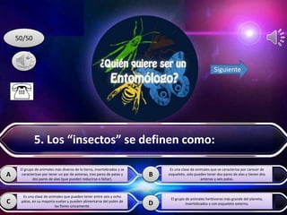 D
A B
C
50/50
Siguiente
El grupo de animales más diverso de la tierra, invertebrados y se
caracterizan por tener un par de antenas, tres pares de patas y
dos pares de alas (que pueden reducirse o faltar).
Es una clase de animales que pueden tener entre seis y ocho
patas, en su mayoría vuelan y pueden alimentarse del polen de
las flores únicamente.
Es una clase de animales que se caracteriza por carecer de
esqueleto, solo pueden tener dos pares de alas y tienen dos
antenas y seis patas.
El grupo de animales herbívoros más grande del planeta,
invertebrados y con esqueleto externo.
5. Los “insectos” se definen como:
 