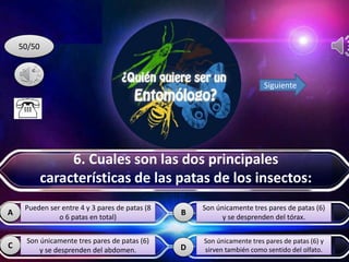 D
BA
C
50/50
Siguiente
Pueden ser entre 4 y 3 pares de patas (8
o 6 patas en total)
Son únicamente tres pares de patas (6)
y se desprenden del abdomen.
Son únicamente tres pares de patas (6)
y se desprenden del tórax.
Son únicamente tres pares de patas (6) y
sirven también como sentido del olfato.
6. Cuales son las dos principales
características de las patas de los insectos:
 