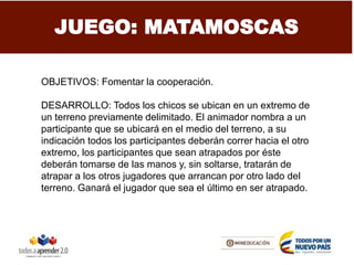 JUEGO: MATAMOSCAS
OBJETIVOS: Fomentar la cooperación.
DESARROLLO: Todos los chicos se ubican en un extremo de
un terreno previamente delimitado. El animador nombra a un
participante que se ubicará en el medio del terreno, a su
indicación todos los participantes deberán correr hacia el otro
extremo, los participantes que sean atrapados por éste
deberán tomarse de las manos y, sin soltarse, tratarán de
atrapar a los otros jugadores que arrancan por otro lado del
terreno. Ganará el jugador que sea el último en ser atrapado.
 