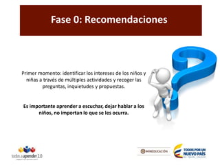 Fase 0: Recomendaciones
Primer momento: identificar los intereses de los niños y
niñas a través de múltiples actividades y recoger las
preguntas, inquietudes y propuestas.
Es importante aprender a escuchar, dejar hablar a los
niños, no importan lo que se les ocurra.
 