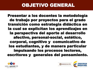 OBJETIVO GENERAL
Presentar a los docentes la metodología
de trabajo por proyectos para el grado
transición como estrategia didáctica en
la cual se explicitan los aprendizajes en
la perspectiva del aporte al desarrollo
afectivo, personal-social, estético,
corporal, cognitivo y comunicativo de
los estudiantes, y de manera particular
impulsando los procesos lectores,
escritores y generales del pensamiento.
 