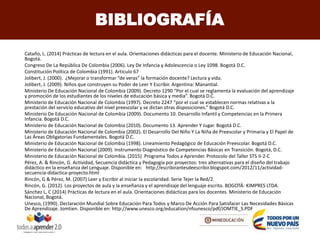 Cataño, L. (2014) Prácticas de lectura en el aula. Orientaciones didácticas para el docente. Ministerio de Educación Nacional,
Bogotá.
Congreso De La República De Colombia (2006). Ley De Infancia y Adolescencia o Ley 1098. Bogotá D.C.
Constitución Política de Colombia (1991). Artículo 67
Jolibert, J. (2000). ¿Mejorar o transformar “de veras” la formación docente? Lectura y vida.
Jolibert, J. (2009). Niños que construyen su Poder de Leer Y Escribir. Argentina: Manantial.
Ministerio De Educación Nacional de Colombia (2009). Decreto 1290 “Por el cual se reglamenta la evaluación del aprendizaje
y promoción de los estudiantes de los niveles de educación básica y media”. Bogotá D.C.
Ministerio de Educación Nacional de Colombia (1997). Decreto 2247 “por el cual se establecen normas relativas a la
prestación del servicio educativo del nivel preescolar y se dictan otras disposiciones.” Bogotá D.C.
Ministerio De Educación Nacional de Colombia (2009). Documento 10. Desarrollo Infantil y Competencias en la Primera
Infancia. Bogotá D.C.
Ministerio de Educación Nacional de Colombia (2010). Documento 13. Aprender Y Jugar. Bogotá D.C.
Ministerio de Educación Nacional de Colombia (2002). El Desarrollo Del Niño Y La Niña de Preescolar y Primaria y El Papel de
Las Áreas Obligatorias Fundamentales. Bogotá D.C.
Ministerio de Educación Nacional de Colombia (1998). Lineamiento Pedagógico de Educación Preescolar. Bogotá D.C.
Ministerio de Educación Nacional (2009). Instrumento Diagnóstico de Competencias Básicas en Transición. Bogotá, D.C.
Ministerio de Educación Nacional de Colombia. (2015) Programa Todos a Aprender. Protocolo del Taller STS II-2-C
Pérez, A. & Rincón, G. Actividad, Secuencia didáctica y Pedagogía por proyectos: tres alternativas para el diseño del trabajo
didáctico en la enseñanza del Lenguaje. Disponible en: http://escribirantesdeescribir.blogspot.com/2012/11/actividad-
secuencia-didactica-proyecto.html
Rincón, G & Pérez, M. (2007) Leer y Escribir al iniciar la escolaridad. Serie Tejer la Red/2.
Rincón, G. (2012). Los proyectos de aula y la enseñanza y el aprendizaje del lenguaje escrito. BOGOTÁ: KIMPRES LTDA.
Sánchez L, C (2014) Prácticas de lectura en el aula. Orientaciones didácticas para los docentes. Ministerio de Educación
Nacional, Bogotá.
Unesco, (1990). Declaración Mundial Sobre Educación Para Todos y Marco De Acción Para Satisfacer Las Necesidades Básicas
De Aprendizaje. Jomtien. Disponible en: http://www.unesco.org/education/nfsunesco/pdf/JOMTIE_S.PDF
BIBLIOGRAFÍA
 