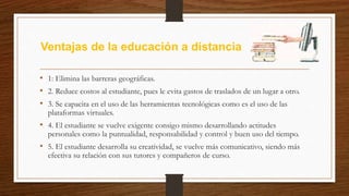 Ventajas de la educación a distancia
• 1: Elimina las barreras geográficas.
• 2. Reduce costos al estudiante, pues le evita gastos de traslados de un lugar a otro.
• 3. Se capacita en el uso de las herramientas tecnológicas como es el uso de las
plataformas virtuales.
• 4. El estudiante se vuelve exigente consigo mismo desarrollando actitudes
personales como la puntualidad, responsabilidad y control y buen uso del tiempo.
• 5. El estudiante desarrolla su creatividad, se vuelve más comunicativo, siendo más
efectiva su relación con sus tutores y compañeros de curso.
 