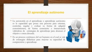 El aprendizaje autónomo
• La autonomía en el aprendizaje o aprendizaje autónomo
es la capacidad que posee una persona para orientar,
controlar, regular y evaluar su forma de adquirir
conocimientos, de forma consciente e intencionada
valiéndose de estrategias de aprendizaje para alcanzar el
objetivo o meta deseada.
• Es un proceso extrínseco del ser humano en el cual se vale
de estrategias didácticas para mejorar su capacidad de
comprensión y aprendizaje.
 