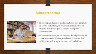 Autoaprendizaje
• El auto aprendizaje consiste en el deseo de aprender
de forma voluntaria, se realiza en el individuo un
proceso intrínseco que lo motiva a adquirir
conocimientos.
• El autoaprendizaje, es un proceso de adquisición de
conocimiento individual, en el cual se desarrollan
habilidades, valores y actitudes en el individuo.
 