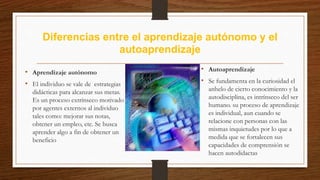 Diferencias entre el aprendizaje autónomo y el
autoaprendizaje
• Aprendizaje autónomo
• El individuo se vale de estrategias
didácticas para alcanzar sus metas.
Es un proceso extrínseco motivado
por agentes externos al individuo
tales como: mejorar sus notas,
obtener un empleo, etc. Se busca
aprender algo a fin de obtener un
beneficio
• Autoaprendizaje
• Se fundamenta en la curiosidad el
anhelo de cierto conocimiento y la
autodisciplina, es intrínseco del ser
humano. su proceso de aprendizaje
es individual, aun cuando se
relacione con personas con las
mismas inquietudes por lo que a
medida que se fortalecen sus
capacidades de comprensión se
hacen autodidactas
 