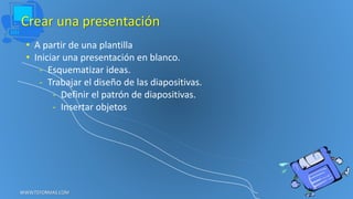 Crear una presentación
• A partir de una plantilla
• Iniciar una presentación en blanco.
- Esquematizar ideas.
- Trabajar el diseño de las diapositivas.
- Definir el patrón de diapositivas.
- Insertar objetos
WWW.TEFORMAS.COM
 
