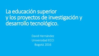La educación superior
y los proyectos de investigación y
desarrollo tecnológico.
David Hernández
Universidad ECCI
Bogotá 2016
 
