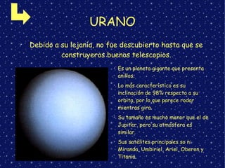URANO
➢
Debido a su lejanía, no fue descubierto hasta que se
construyeros buenos telescopios.
➢
Es un planeta gigante que presenta
anillos.
➢
Lo más característico es su
inclinación de 98% respecto a su
orbita, por lo que parece rodar
mientras gira.
➢
Su tamaño es mucho menor que el de
Jupiter, pero su atmósfera es
similar.
➢
Sus satélites principales so n:
Miranda, Umbiriel, Ariel, Oberon y
Titania.
 