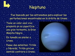 Neptuno
➢
Fue buscado por los astronomos para explicar las
perturbaciones encontradas en la óribita de Urano.
➢
Tiene un color azul vivo;
presenta en su superficie
una gran tormenta, la Gran
Mancha Negra.
➢
En tamaño es similar a
Urano
➢
Posee dos satelites: Tritón
y Nereida. Tritón gira en
sentido contrario a Urano.
 