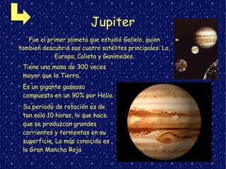 Jupiter
➢
Fue el primer planeta que estudió Galielo, quien
tambień descubrió sus cuatro satélites principales: Lo,
Europa, Calisto y Ganímedes.
➢
Tiene una masa de 300 veces
mayor que la Tierra.
➢
Es un gigante gaseoso
compuesto en un 90% por Helio.
➢
Su periodo de rotación es de
tan solo 10 horas, lo que hace
que se produzcan grandes
corrientes y tormentas en su
superficie. La más conocida es
la Gran Mancha Roja
 