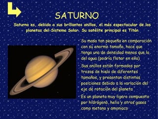 SATURNO
➢
Su masa tan pequeña en comparación
con su enorme tamaño, hace que
tenga una de densidad menos que la
del agua (podría flotar en ella)
➢
Sus anillos están formados por
trozos de hielo de diferentes
tamaños, y presentan distintas
posiciones debido a la variación del
eje de rotación del planeta
➢
Es un planeta muy ligero compuesto
por hidrógeno, helio y otros gases
como metano y amoniaco
➢
Saturno es, debido a sus brillantes anillos, el más espectacular de los
planetas del Sistema Solar. Su satélite principal es Titán
 